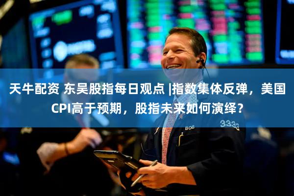 天牛配资 东吴股指每日观点 |指数集体反弹，美国CPI高于预期，股指未来如何演绎？