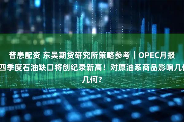 普患配资 东吴期货研究所策略参考｜OPEC月报：四季度石油缺口将创纪录新高！对原油系商品影响几何？