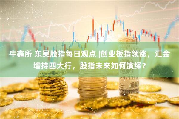 牛鑫所 东吴股指每日观点 |创业板指领涨，汇金增持四大行，股指未来如何演绎？