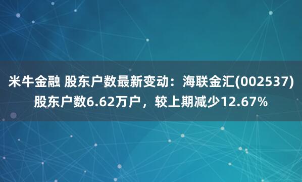 米牛金融 股东户数最新变动：海联金汇(002537)股东户数6.62万户，较上期减少12.67%