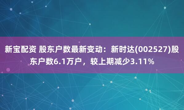 新宝配资 股东户数最新变动：新时达(002527)股东户数6.1万户，较上期减少3.11%