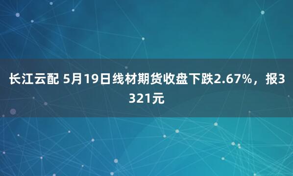 长江云配 5月19日线材期货收盘下跌2.67%，报3321元
