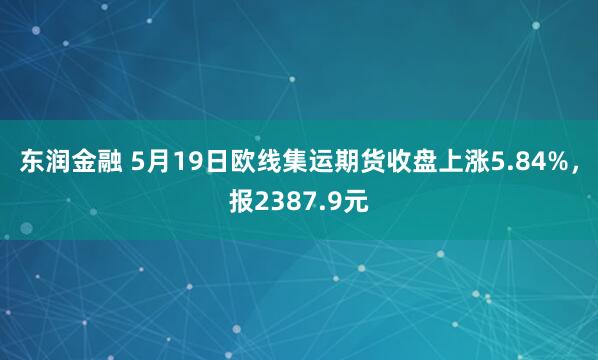 东润金融 5月19日欧线集运期货收盘上涨5.84%，报2387.9元