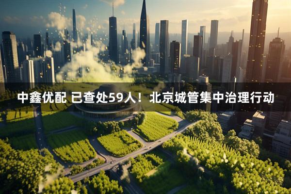 中鑫优配 已查处59人！北京城管集中治理行动