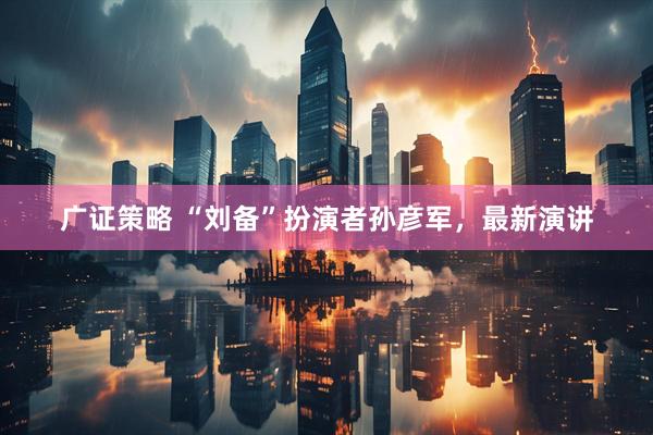 广证策略 “刘备”扮演者孙彦军，最新演讲