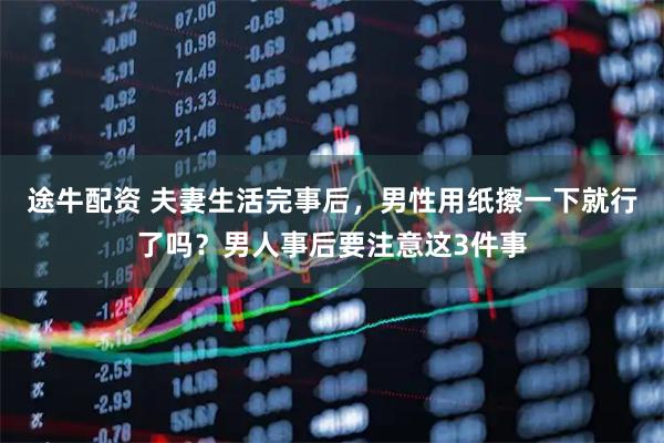 途牛配资 夫妻生活完事后，男性用纸擦一下就行了吗？男人事后要注意这3件事