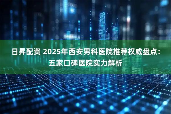 日昇配资 2025年西安男科医院推荐权威盘点：五家口碑医院实力解析
