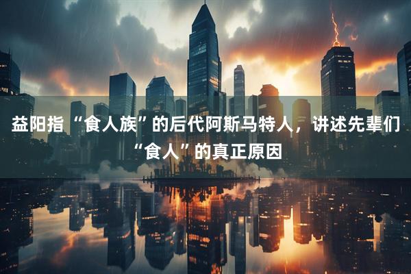 益阳指 “食人族”的后代阿斯马特人，讲述先辈们“食人”的真正原因