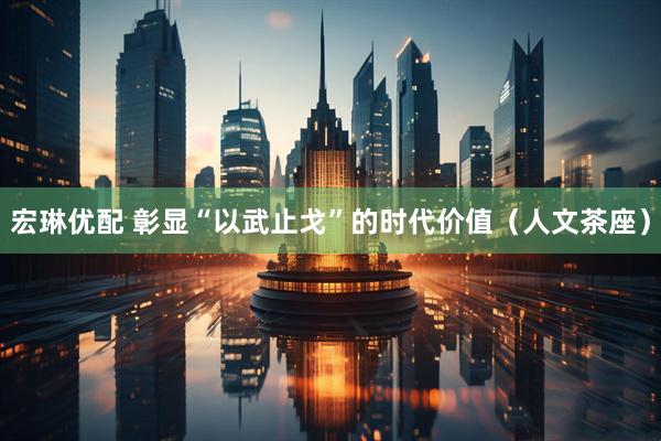 宏琳优配 彰显“以武止戈”的时代价值（人文茶座）