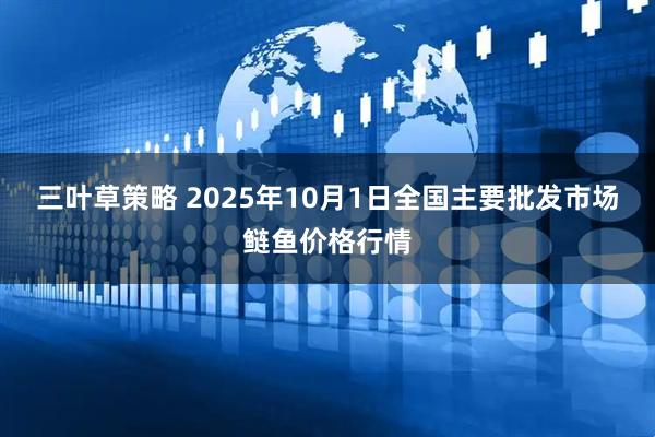 三叶草策略 2025年10月1日全国主要批发市场鲢鱼价格行情