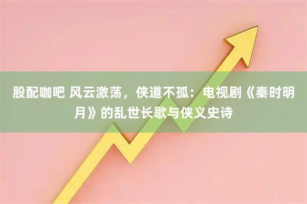 股配咖吧 风云激荡，侠道不孤：电视剧《秦时明月》的乱世长歌与侠义史诗