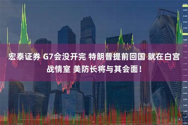 宏泰证券 G7会没开完 特朗普提前回国 就在白宫战情室 美防长将与其会面！