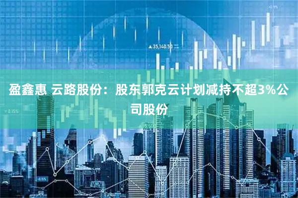 盈鑫惠 云路股份：股东郭克云计划减持不超3%公司股份