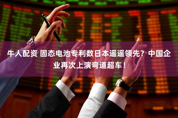 牛人配资 固态电池专利数日本遥遥领先？中国企业再次上演弯道超车！
