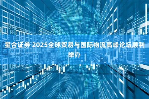 星合证券 2025全球贸易与国际物流高峰论坛顺利举办