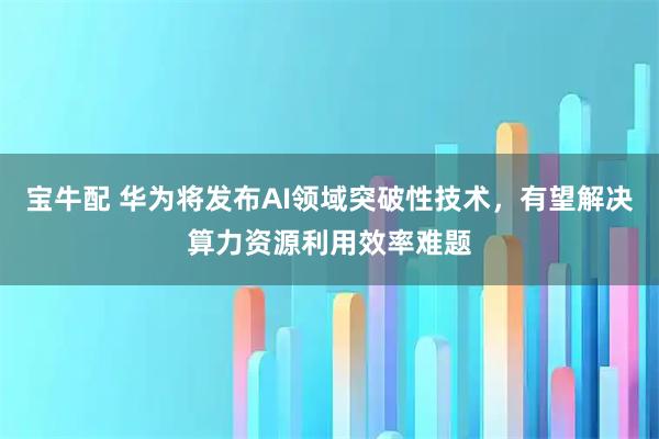 宝牛配 华为将发布AI领域突破性技术，有望解决算力资源利用效率难题