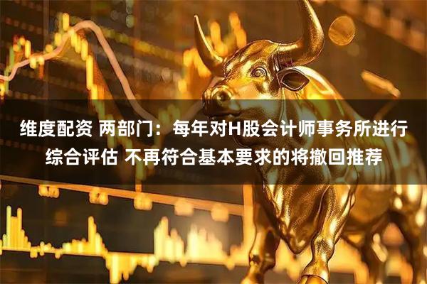 维度配资 两部门：每年对H股会计师事务所进行综合评估 不再符合基本要求的将撤回推荐