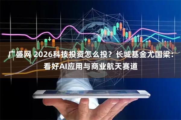 广盛网 2026科技投资怎么投？长城基金尤国梁：看好AI应用与商业航天赛道