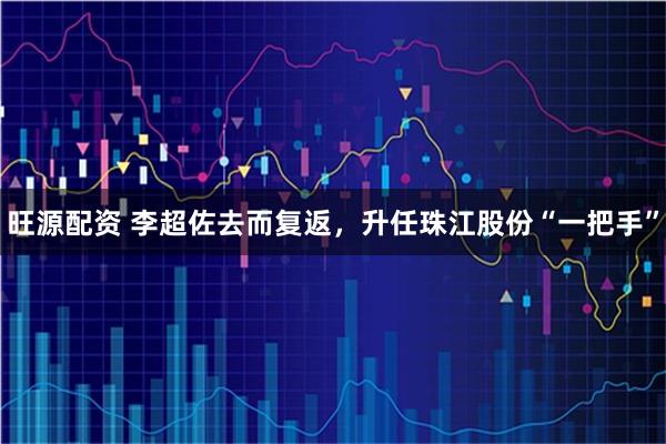 旺源配资 李超佐去而复返，升任珠江股份“一把手”