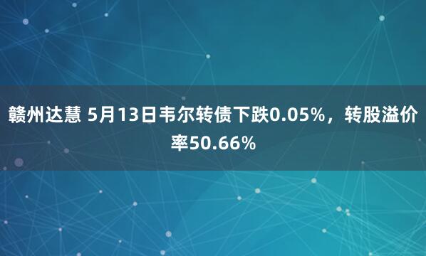 赣州达慧 5月13日韦尔转债下跌0.05%，转股溢价率50.66%