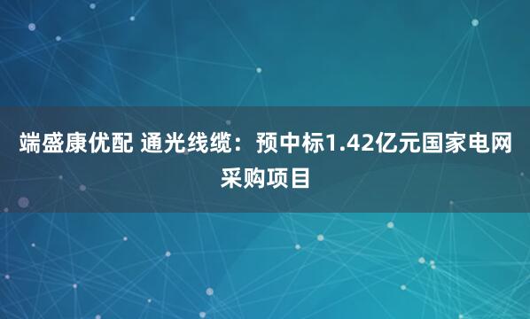 端盛康优配 通光线缆：预中标1.42亿元国家电网采购项目