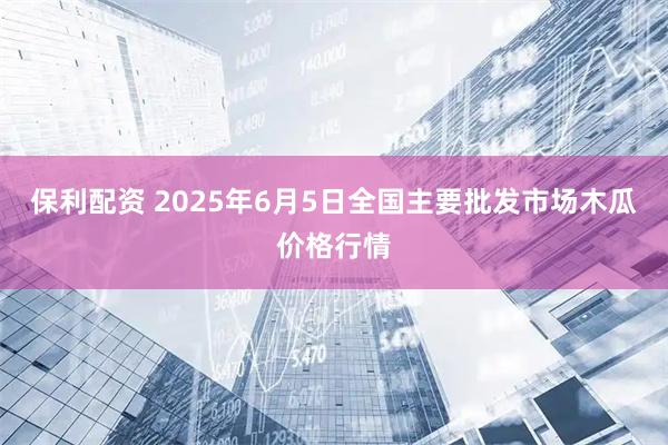 保利配资 2025年6月5日全国主要批发市场木瓜价格行情