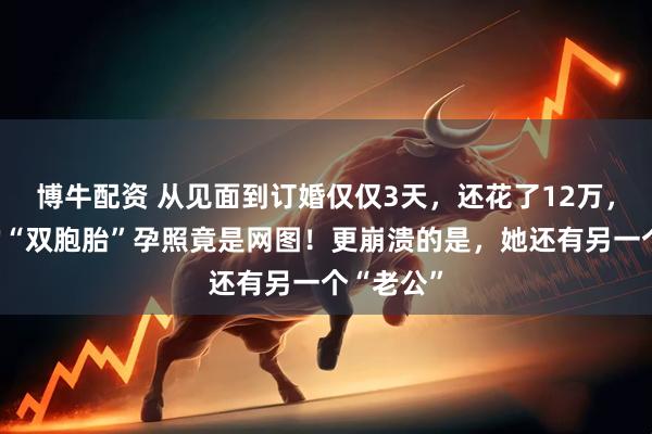 博牛配资 从见面到订婚仅仅3天，还花了12万，女方发的“双胞胎”孕照竟是网图！更崩溃的是，她还有另一个“老公”