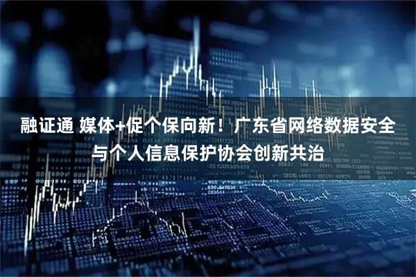 融证通 媒体+促个保向新！广东省网络数据安全与个人信息保护协会创新共治