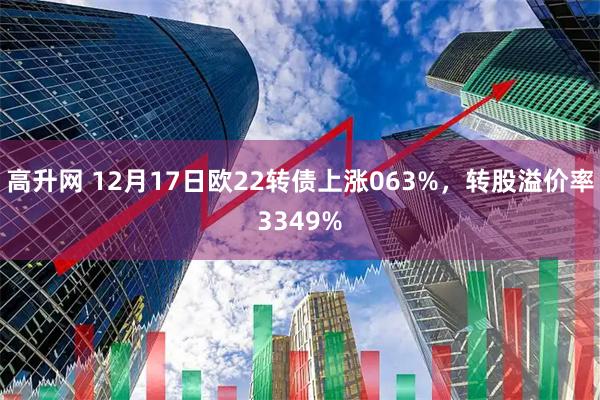 高升网 12月17日欧22转债上涨063%，转股溢价率3349%