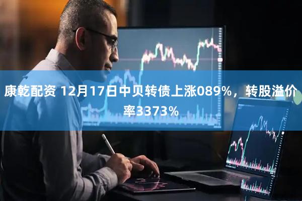 康乾配资 12月17日中贝转债上涨089%，转股溢价率3373%