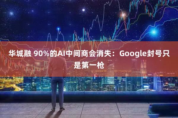 华城融 90%的AI中间商会消失：Google封号只是第一枪