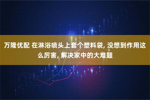 万隆优配 在淋浴喷头上套个塑料袋, 没想到作用这么厉害, 解决家中的大难题