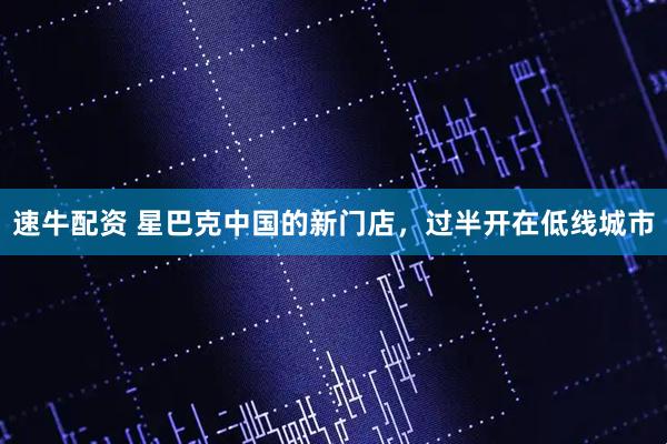 速牛配资 星巴克中国的新门店，过半开在低线城市