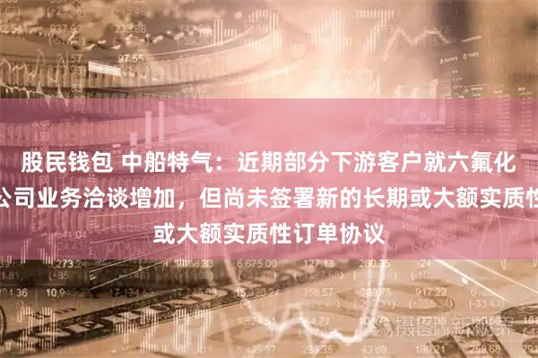 股民钱包 中船特气：近期部分下游客户就六氟化钨产品与公司业务洽谈增加，但尚未签署新的长期或大额实质性订单协议