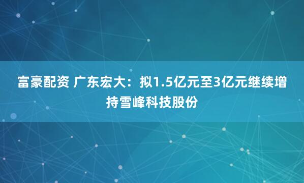 富豪配资 广东宏大：拟1.5亿元至3亿元继续增持雪峰科技股份