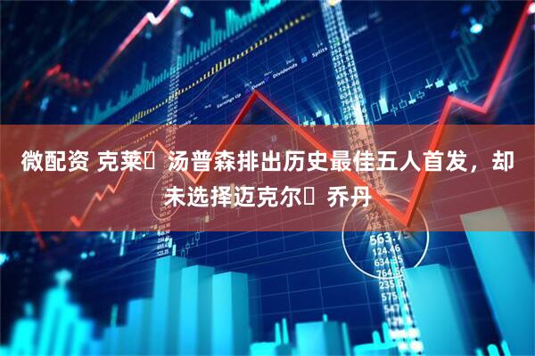 微配资 克莱・汤普森排出历史最佳五人首发，却未选择迈克尔・乔丹