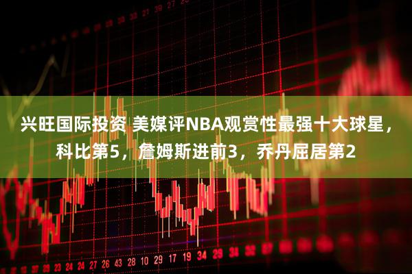兴旺国际投资 美媒评NBA观赏性最强十大球星，科比第5，詹姆斯进前3，乔丹屈居第2